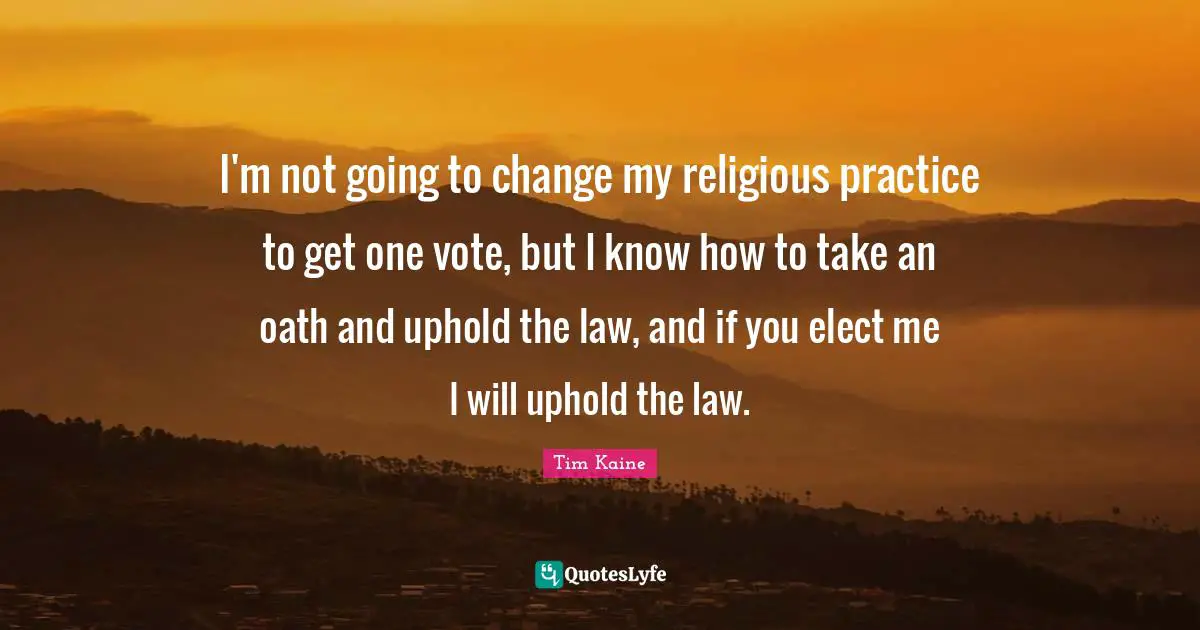 I'm not going to change my religious practice to get one vote, but I know how to take an oath and uphold the law, and if you elect me I will uphold the law.
