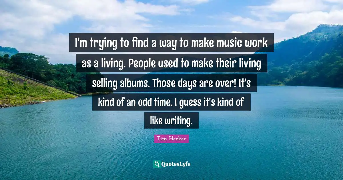 I'm trying to find a way to make music work as a living. People used to make their living selling albums. Those days are over! It's kind of an odd time. I guess it's kind of like writing.