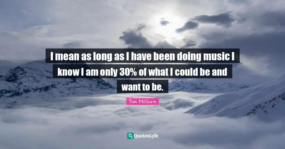 I mean as long as I have been doing music I know I am only 30% of what I could be and want to be.