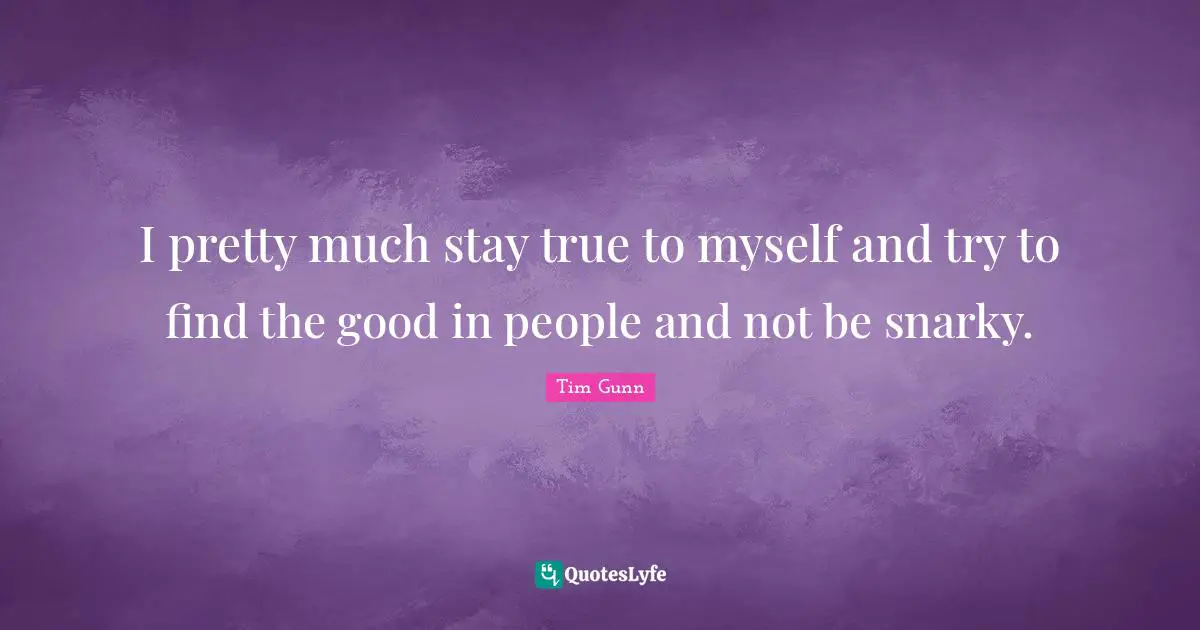 I pretty much stay true to myself and try to find the good in people and not be snarky.