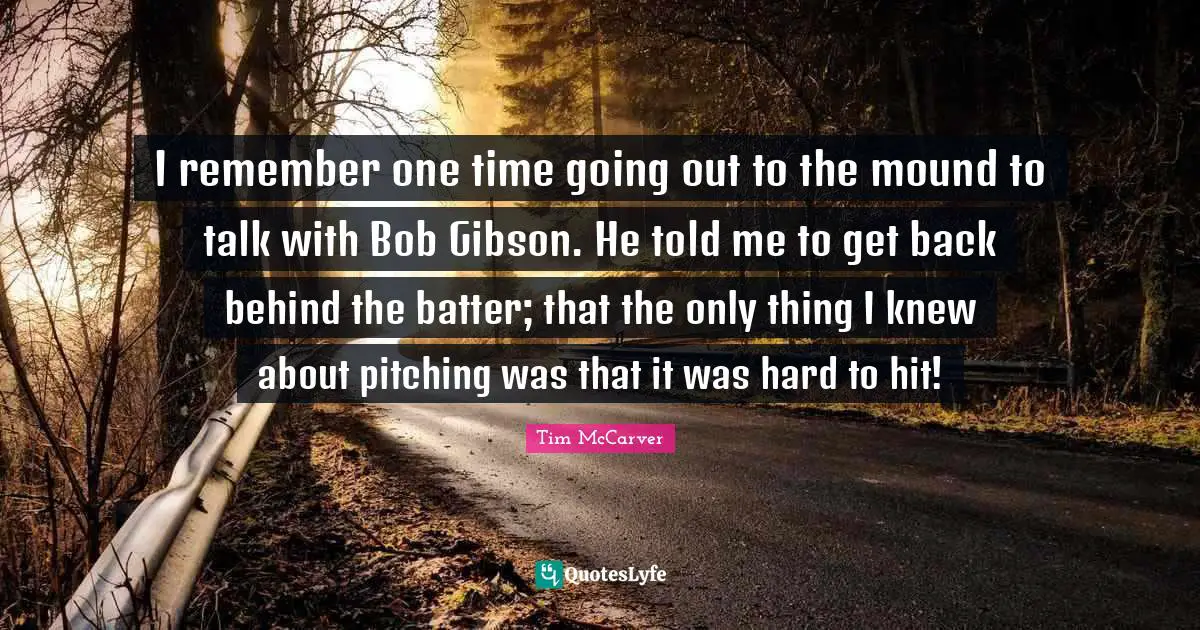 Tim McCarver Quotes: "I remember one time going out to the mound to talk with Bob Gibson. He told me to get back behind the batter; that the only thing I knew about pitching was that it was hard to hit!"