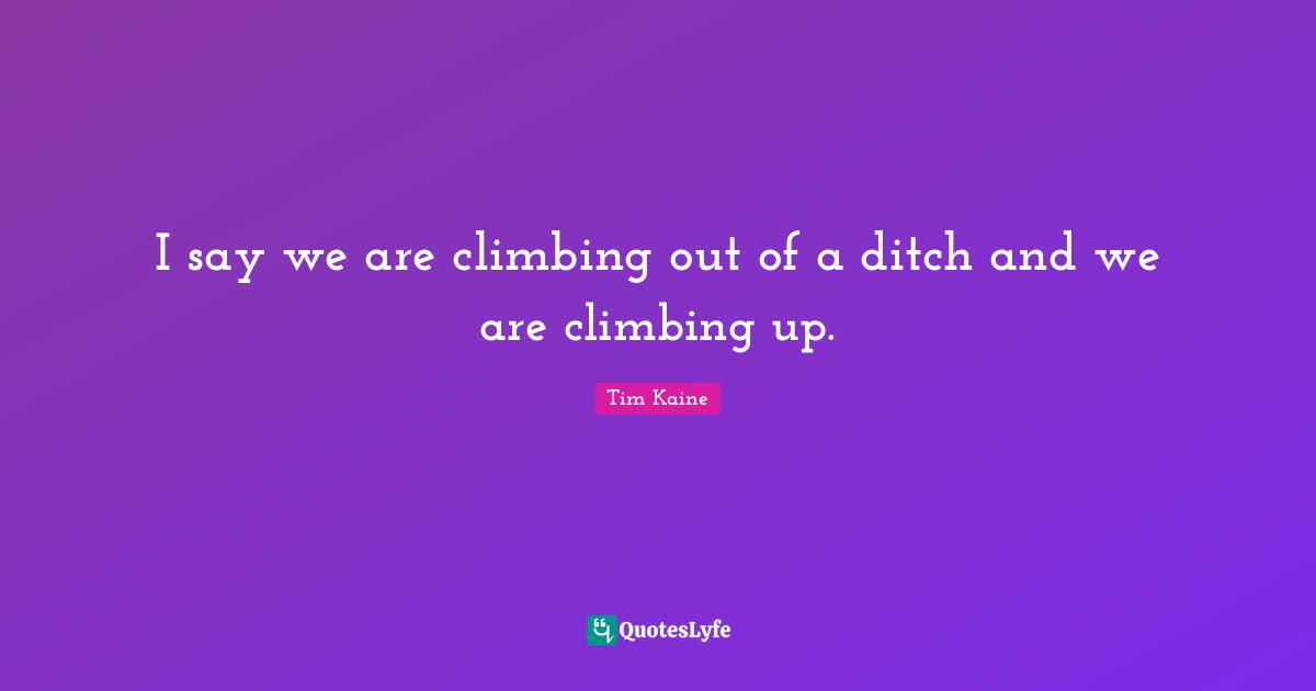 I say we are climbing out of a ditch and we are climbing up.