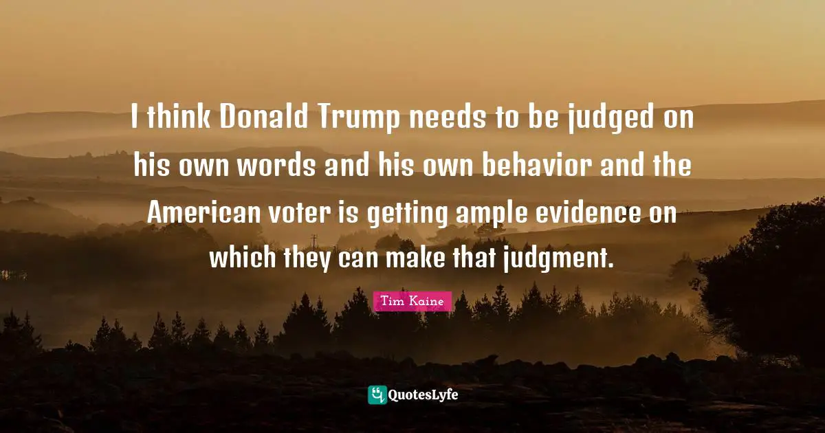 American Voters Quotes: "I think Donald Trump needs to be judged on his own words and his own behavior and the American voter is getting ample evidence on which they can make that judgment."