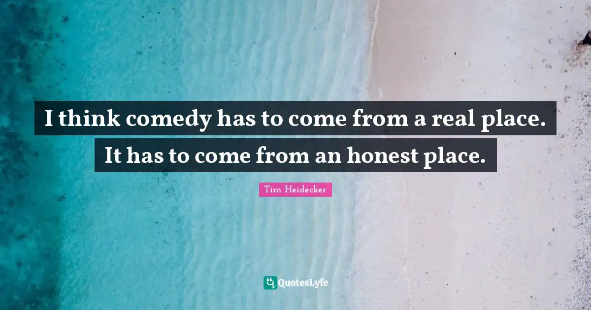 I think comedy has to come from a real place. It has to come from an honest place.