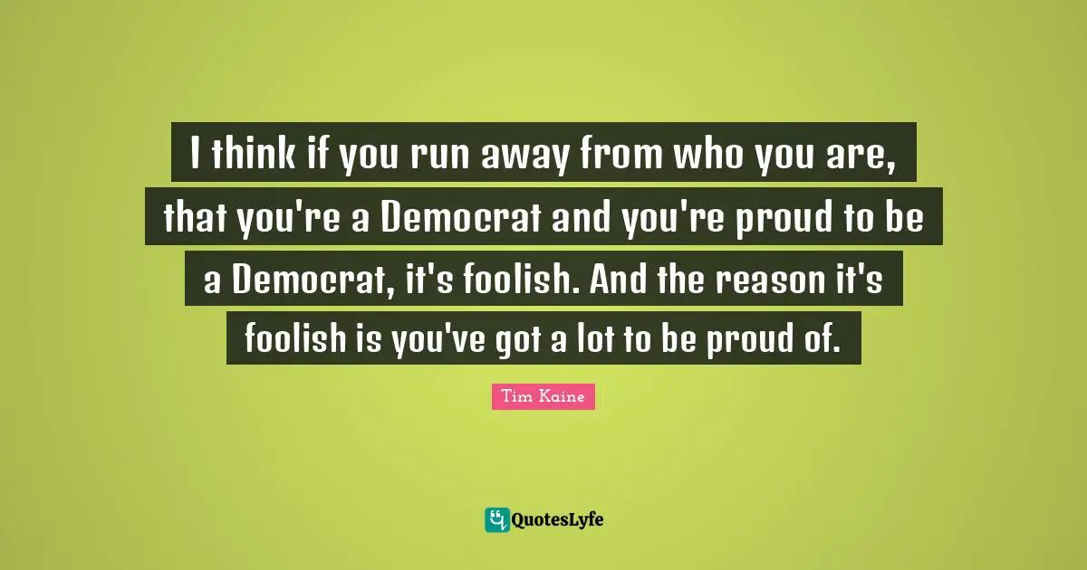 Democrat Quotes: "I think if you run away from who you are, that you're a Democrat and you're proud to be a Democrat, it's foolish. And the reason it's foolish is you've got a lot to be proud of."