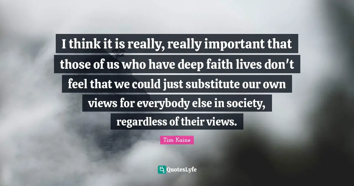 I think it is really, really important that those of us who have deep faith lives don't feel that we could just substitute our own views for everybody else in society, regardless of their views.