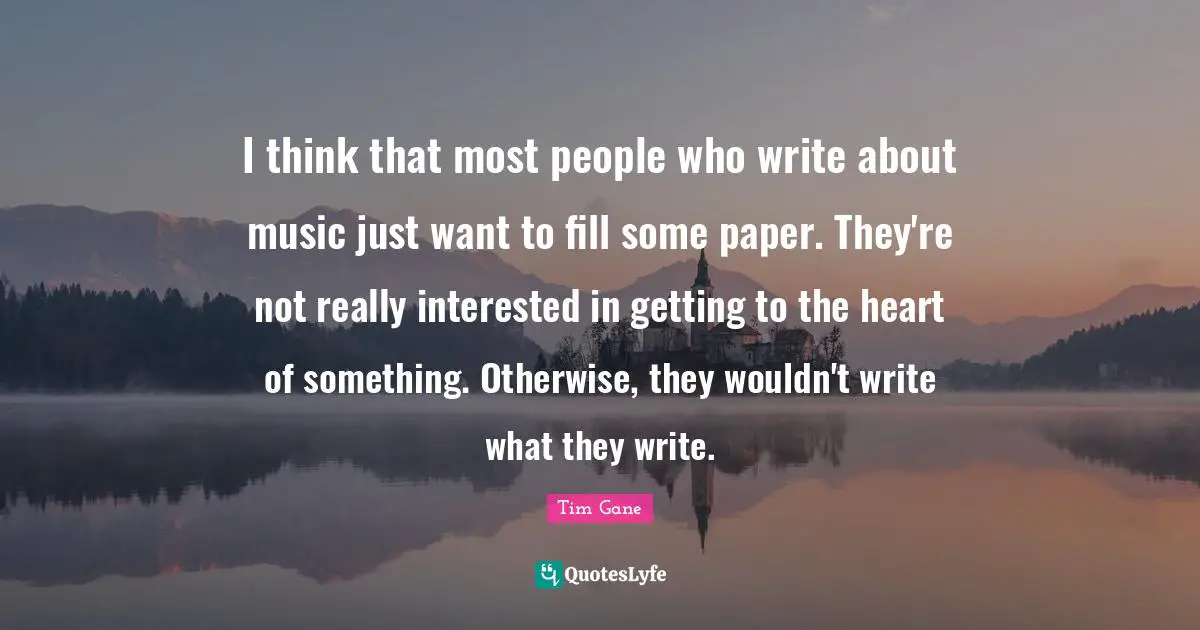 I think that most people who write about music just want to fill some paper. They're not really interested in getting to the heart of something. Otherwise, they wouldn't write what they write.