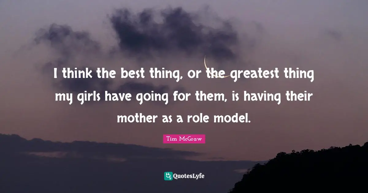I think the best thing, or the greatest thing my girls have going for them, is having their mother as a role model.