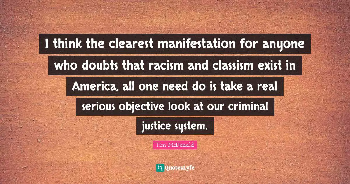 I think the clearest manifestation for anyone who doubts that racism and classism exist in America, all one need do is take a real serious objective look at our criminal justice system.