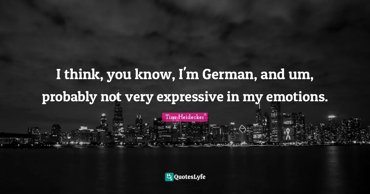 I think, you know, I'm German, and um, probably not very expressive in my emotions.