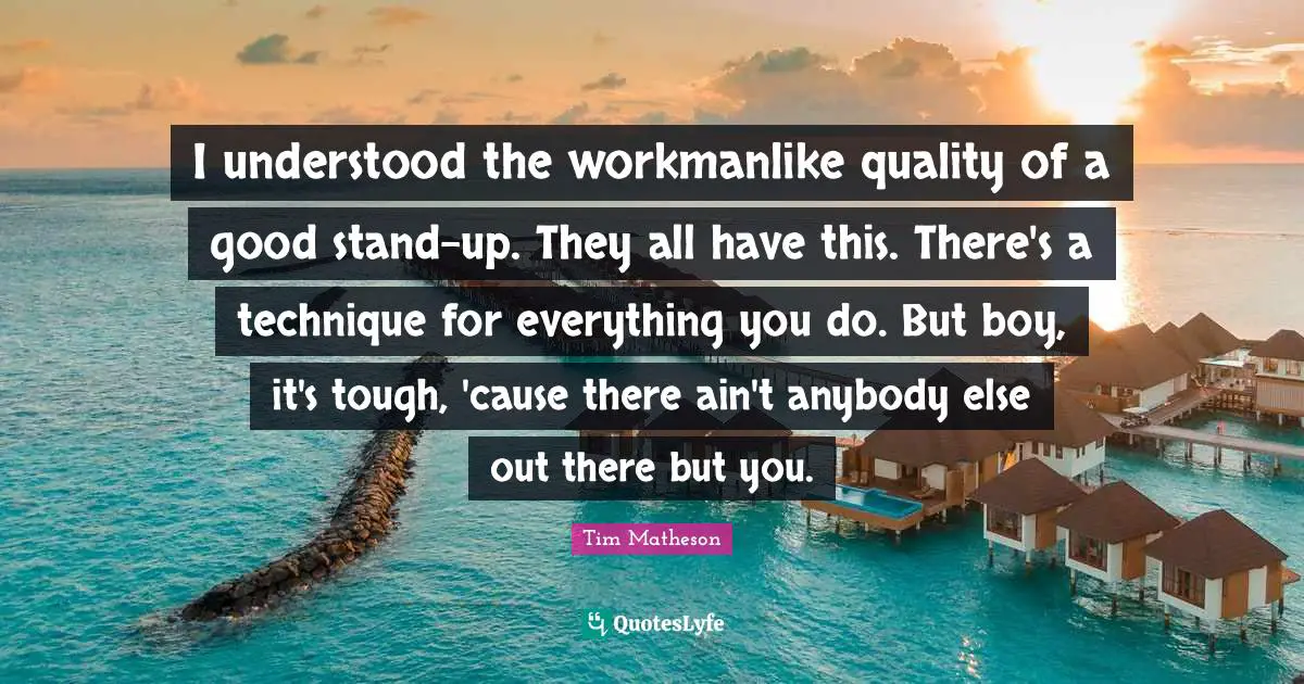 I understood the workmanlike quality of a good stand-up. They all have this. There's a technique for everything you do. But boy, it's tough, 'cause there ain't anybody else out there but you.