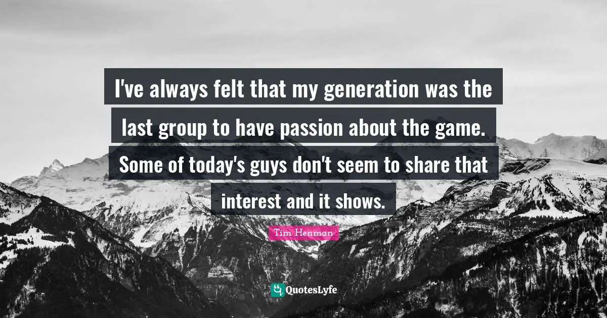 I've always felt that my generation was the last group to have passion about the game. Some of today's guys don't seem to share that interest and it shows.