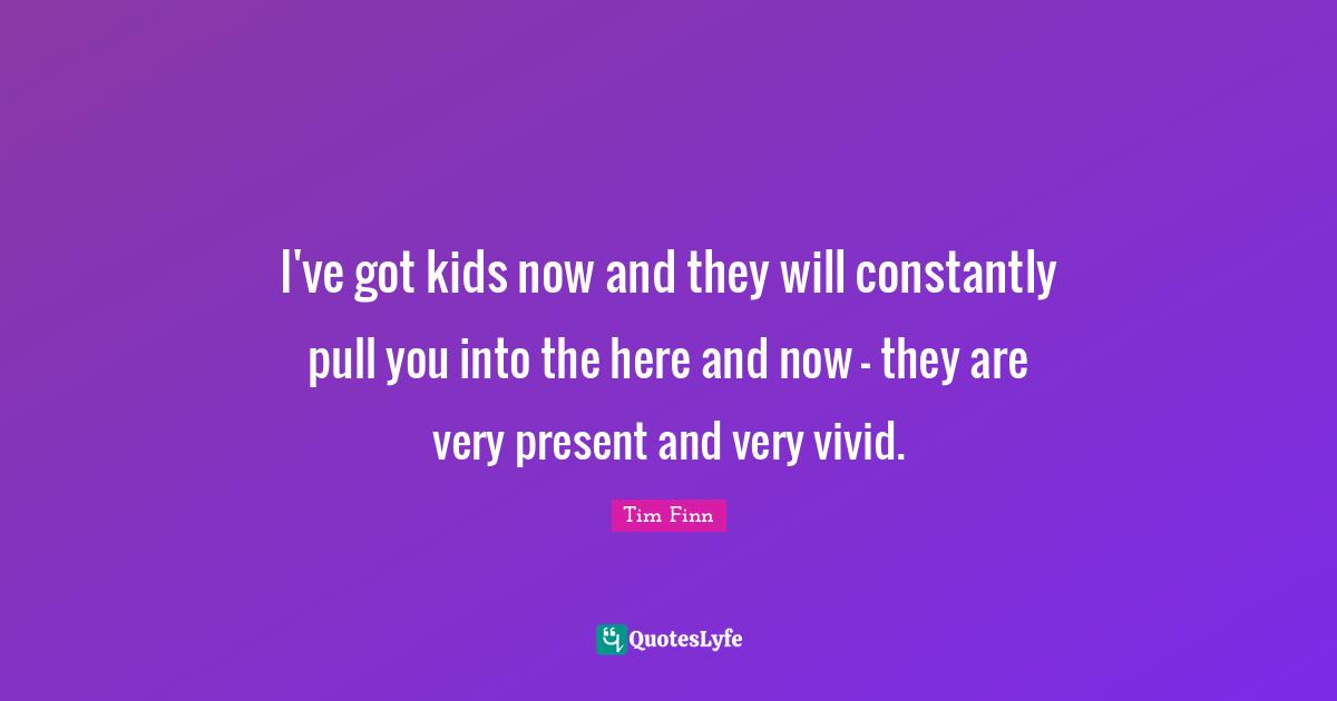 Tim Finn Quotes: "I've got kids now and they will constantly pull you into the here and now - they are very present and very vivid."