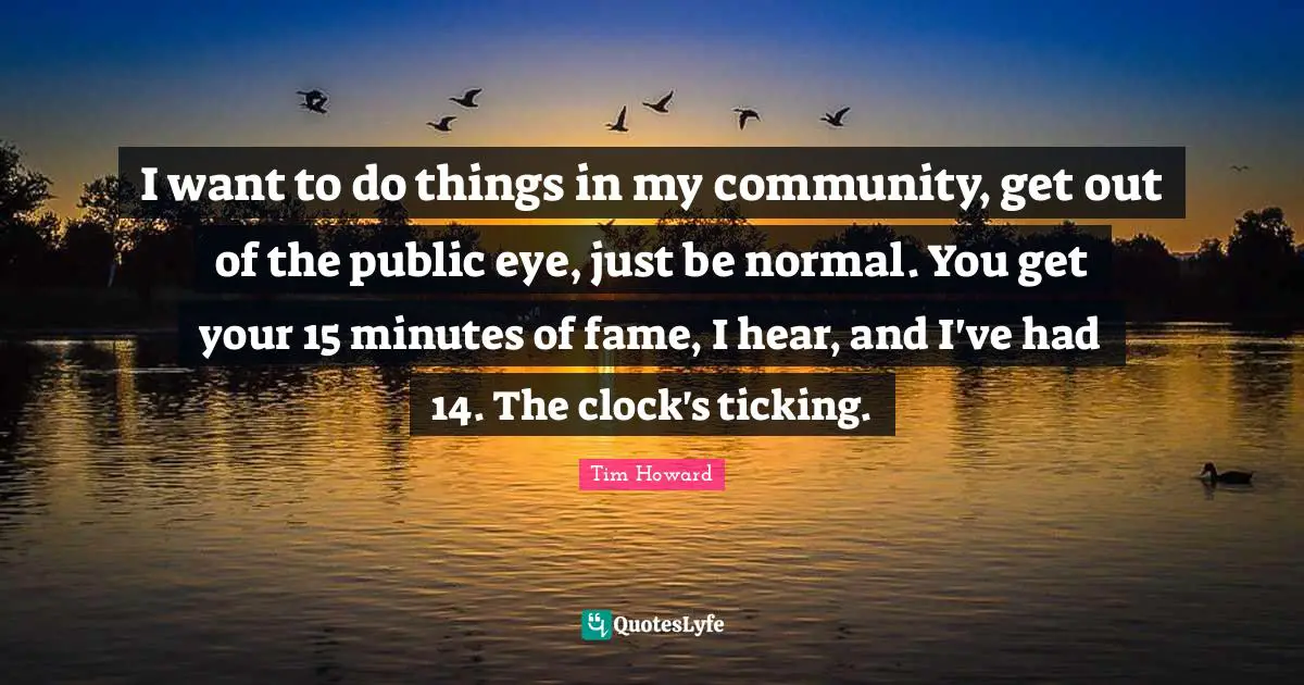 Tim Howard Quotes: I want to do things in my community, get out of the public eye, just be normal. You get your 15 minutes of fame, I hear, and I've had 14. The clock's ticking.