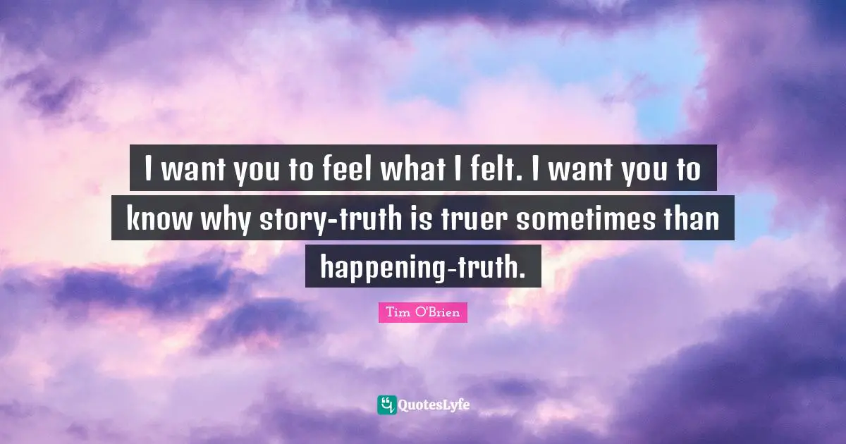 I want you to feel what I felt. I want you to know why story-truth is truer sometimes than happening-truth.