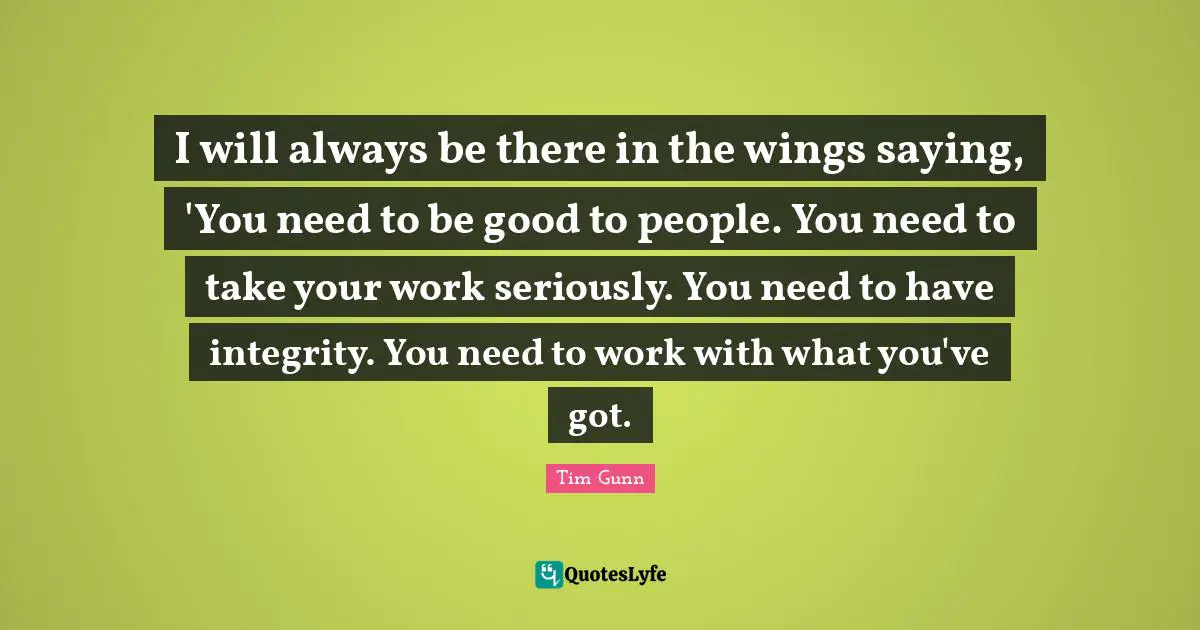I will always be there in the wings saying, 'You need to be good to people. You need to take your work seriously. You need to have integrity. You need to work with what you've got.