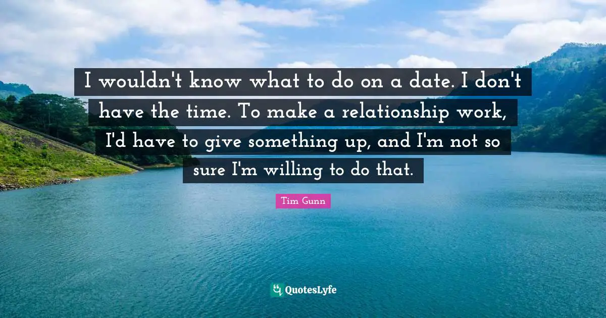I wouldn't know what to do on a date. I don't have the time. To make a relationship work, I'd have to give something up, and I'm not so sure I'm willing to do that.