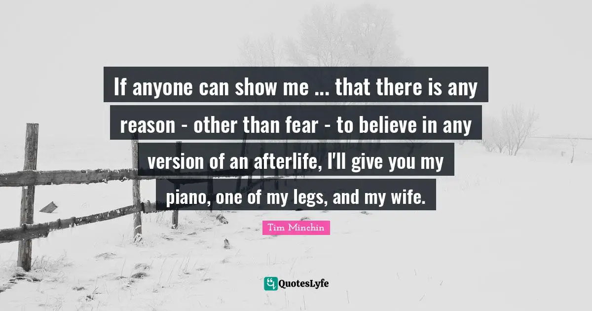 If anyone can show me ... that there is any reason - other than fear - to believe in any version of an afterlife, I'll give you my piano, one of my legs, and my wife.