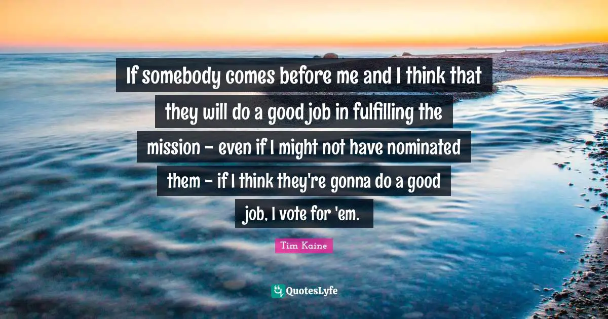 If somebody comes before me and I think that they will do a good job in fulfilling the mission - even if I might not have nominated them - if I think they're gonna do a good job, I vote for 'em.