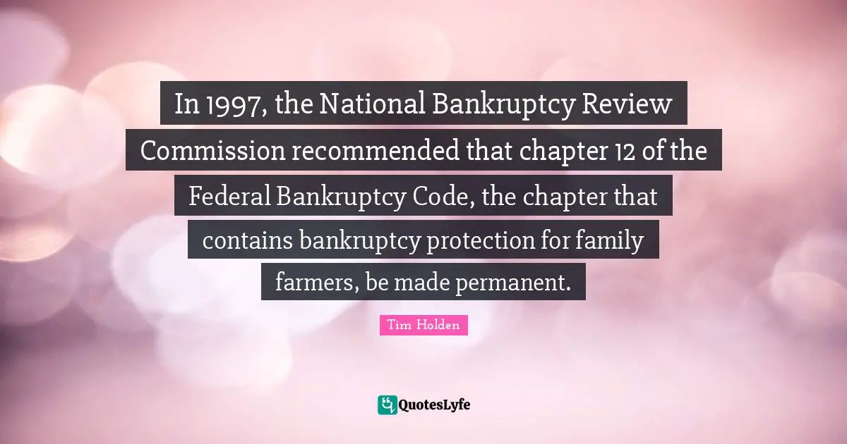 Bankruptcy Quotes: "In 1997, the National Bankruptcy Review Commission recommended that chapter 12 of the Federal Bankruptcy Code, the chapter that contains bankruptcy protection for family farmers, be made permanent."
