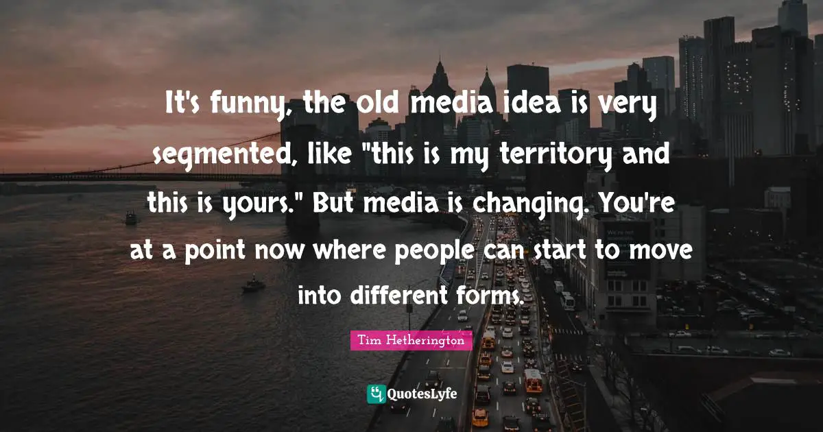 It's funny, the old media idea is very segmented, like "this is my territory and this is yours." But media is changing. You're at a point now where people can start to move into different forms.