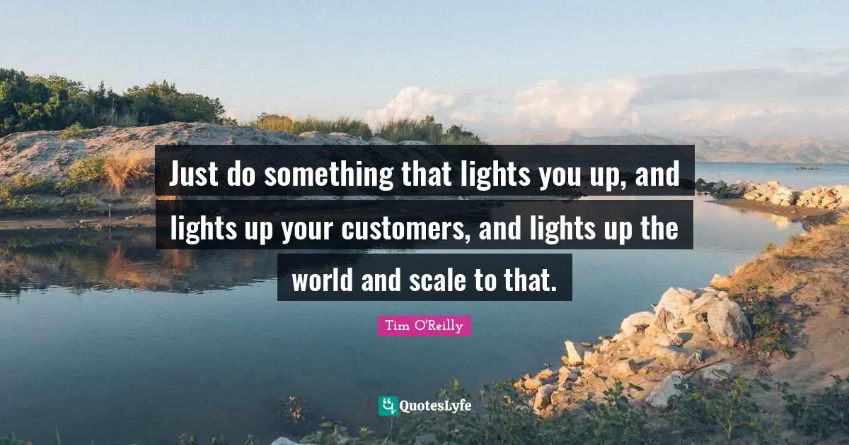 Just do something that lights you up, and lights up your customers, and lights up the world and scale to that.