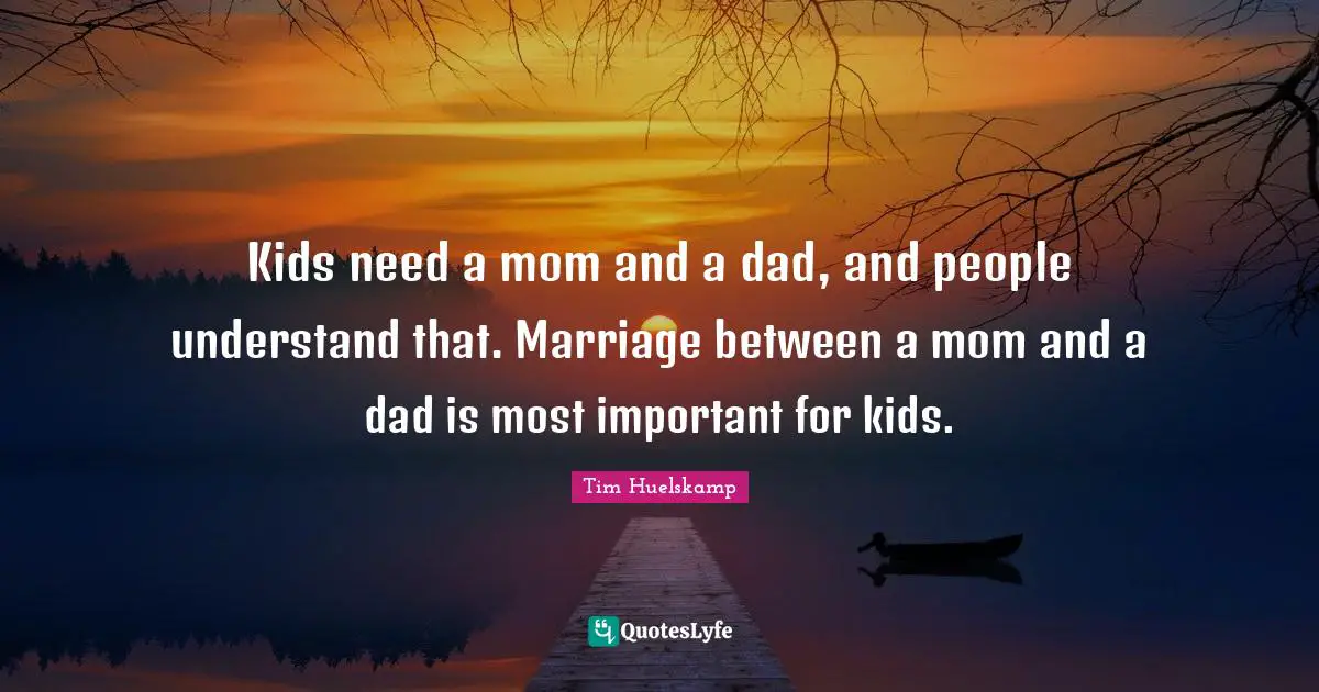 Kids need a mom and a dad, and people understand that. Marriage between a mom and a dad is most important for kids.