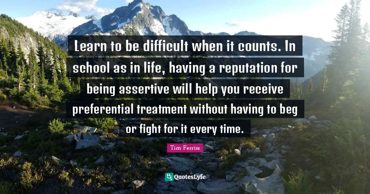Tim Ferriss Quotes: "Learn to be difficult when it counts. In school as in life, having a reputation for being assertive will help you receive preferential treatment without having to beg or fight for it every time."