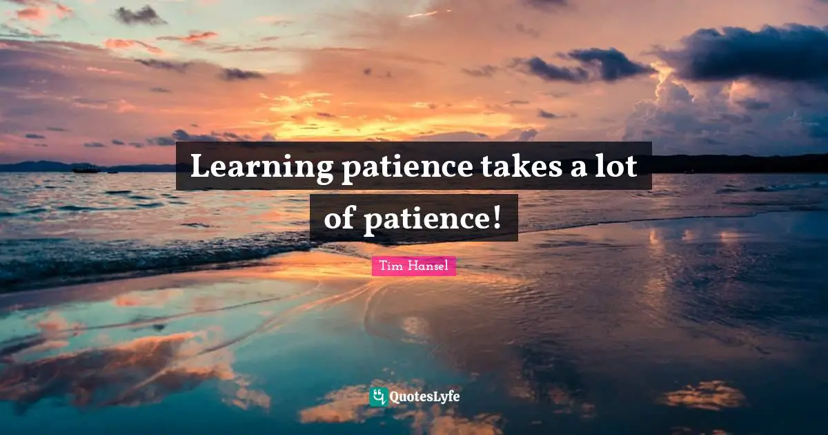 Learning patience takes a lot of patience!