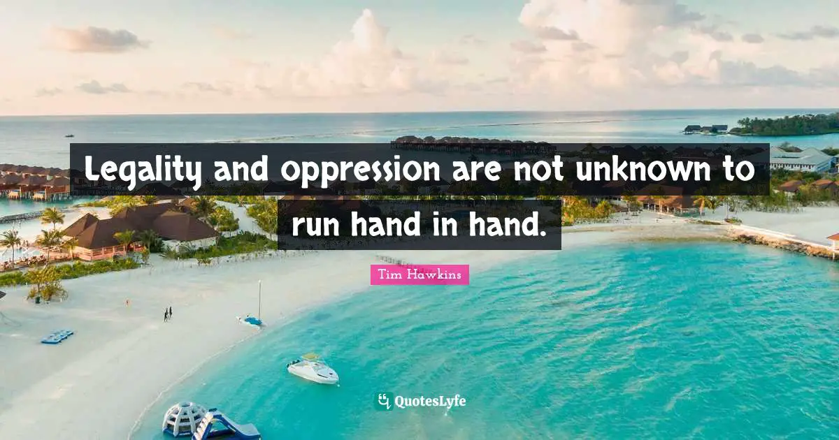Legality and oppression are not unknown to run hand in hand.