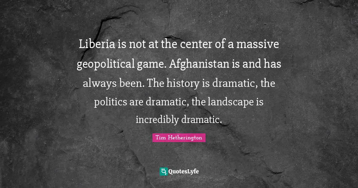 Liberia is not at the center of a massive geopolitical game. Afghanistan is and has always been. The history is dramatic, the politics are dramatic, the landscape is incredibly dramatic.