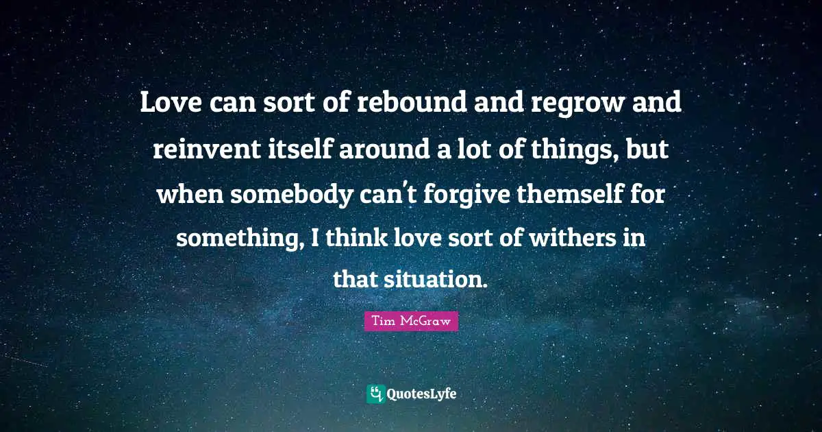 Love can sort of rebound and regrow and reinvent itself around a lot of things, but when somebody can't forgive themself for something, I think love sort of withers in that situation.