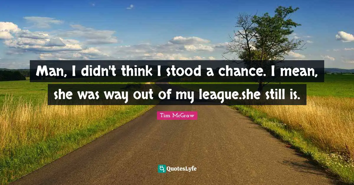 Man, I didn't think I stood a chance. I mean, she was way out of my league.she still is.