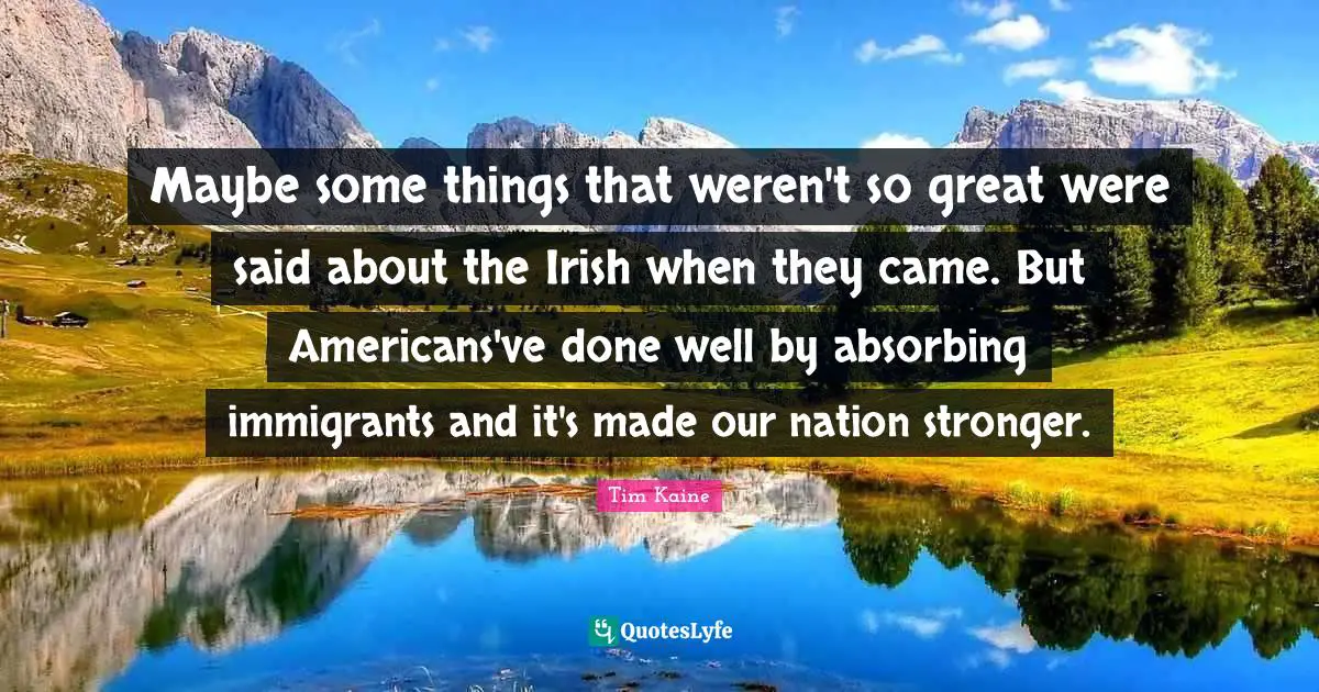 Maybe some things that weren't so great were said about the Irish when they came. But Americans've done well by absorbing immigrants and it's made our nation stronger.