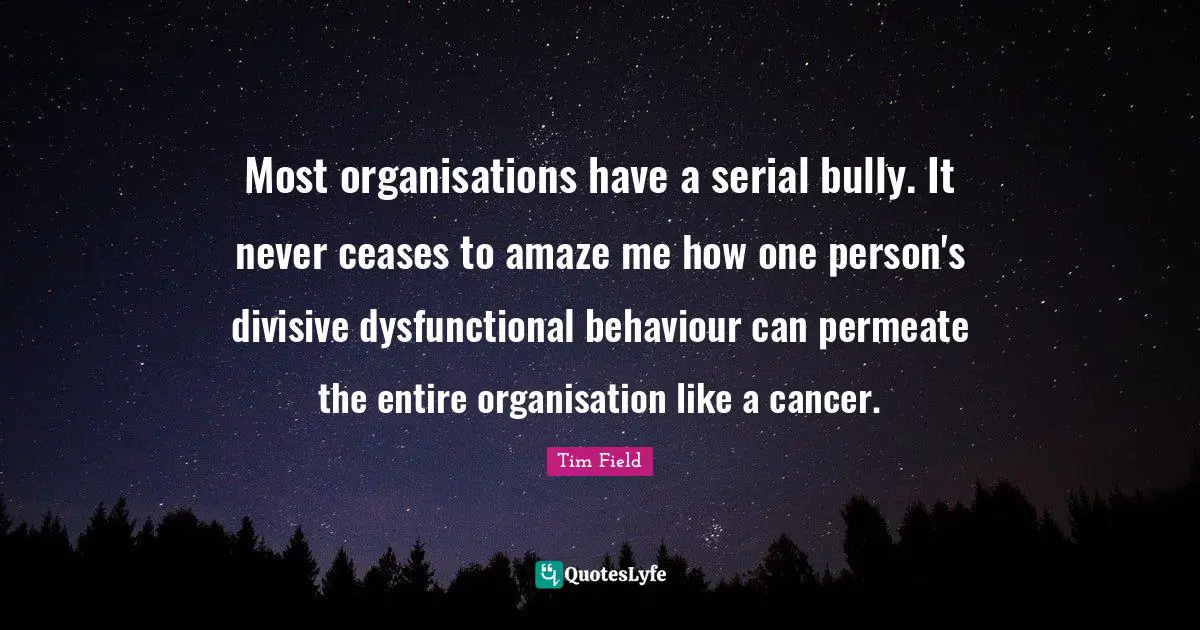 Most organisations have a serial bully. It never ceases to amaze me how one person's divisive dysfunctional behaviour can permeate the entire organisation like a cancer.