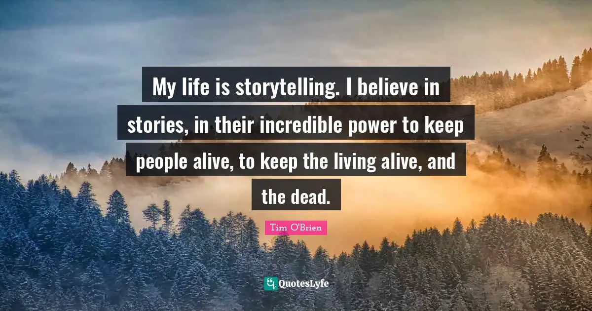 My life is storytelling. I believe in stories, in their incredible power to keep people alive, to keep the living alive, and the dead.