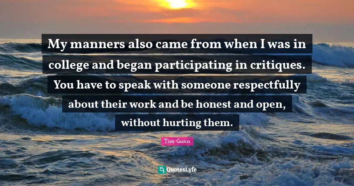 My manners also came from when I was in college and began participating in critiques. You have to speak with someone respectfully about their work and be honest and open, without hurting them.