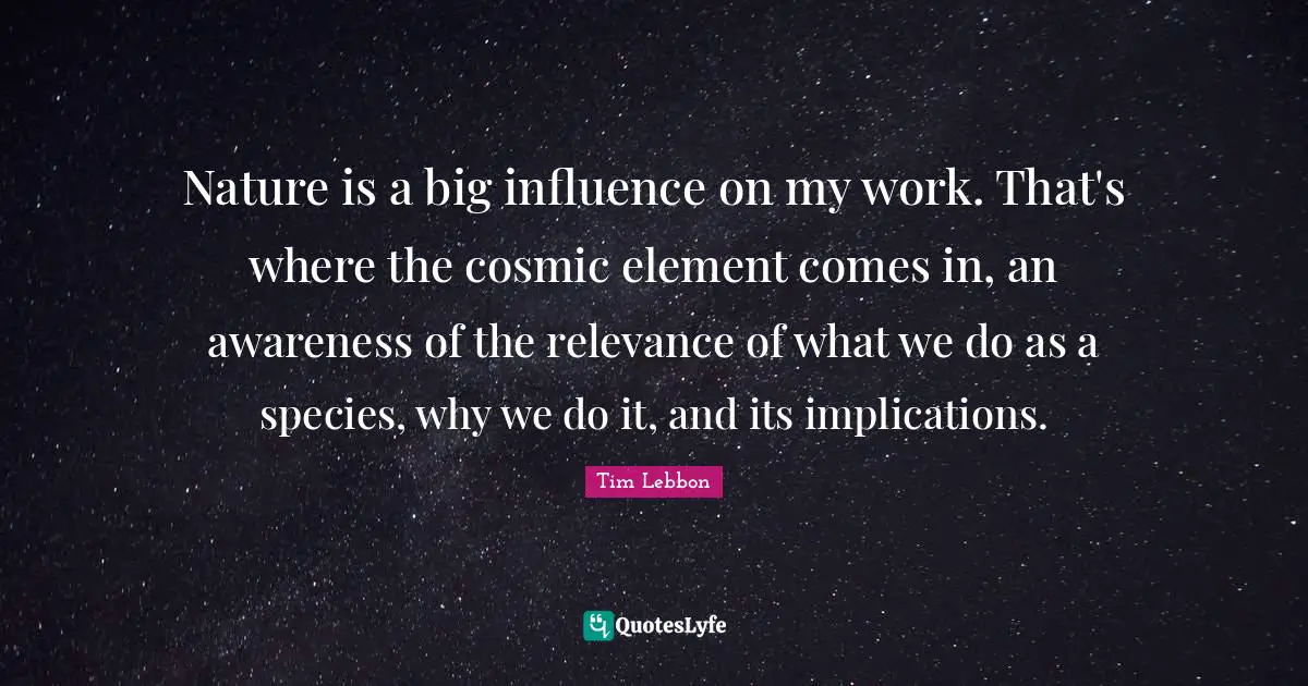 Nature is a big influence on my work. That's where the cosmic element comes in, an awareness of the relevance of what we do as a species, why we do it, and its implications.