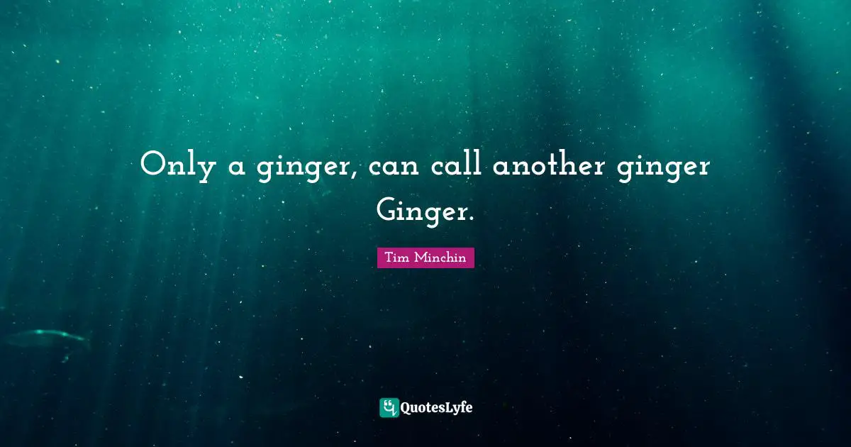 Only a ginger, can call another ginger Ginger.