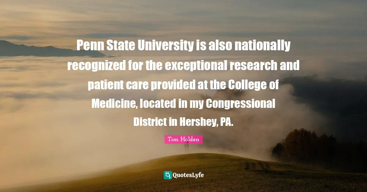University Quotes: "Penn State University is also nationally recognized for the exceptional research and patient care provided at the College of Medicine, located in my Congressional District in Hershey, PA."