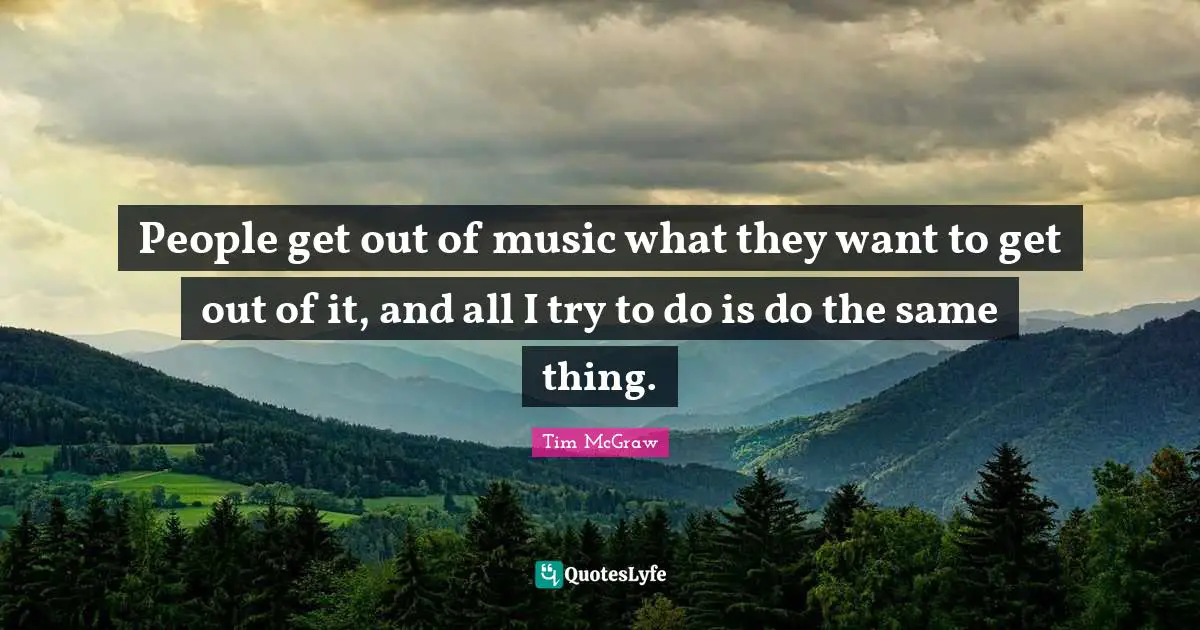 People get out of music what they want to get out of it, and all I try to do is do the same thing.