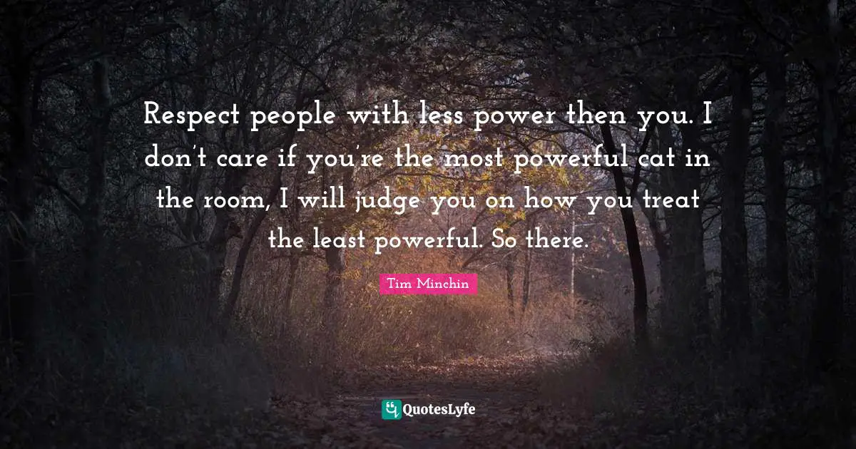Graduation Quotes: "Respect people with less power then you. I don’t care if you’re the most powerful cat in the room, I will judge you on how you treat the least powerful. So there."