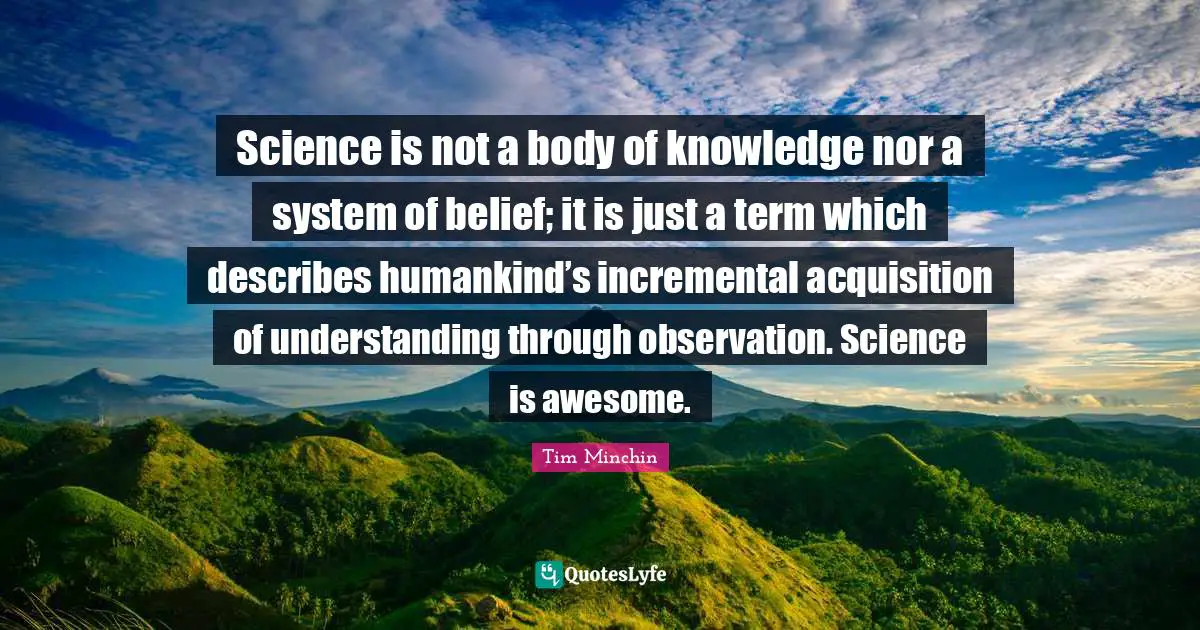 Science is not a body of knowledge nor a system of belief; it is just a term which describes humankind’s incremental acquisition of understanding through observation. Science is awesome.
