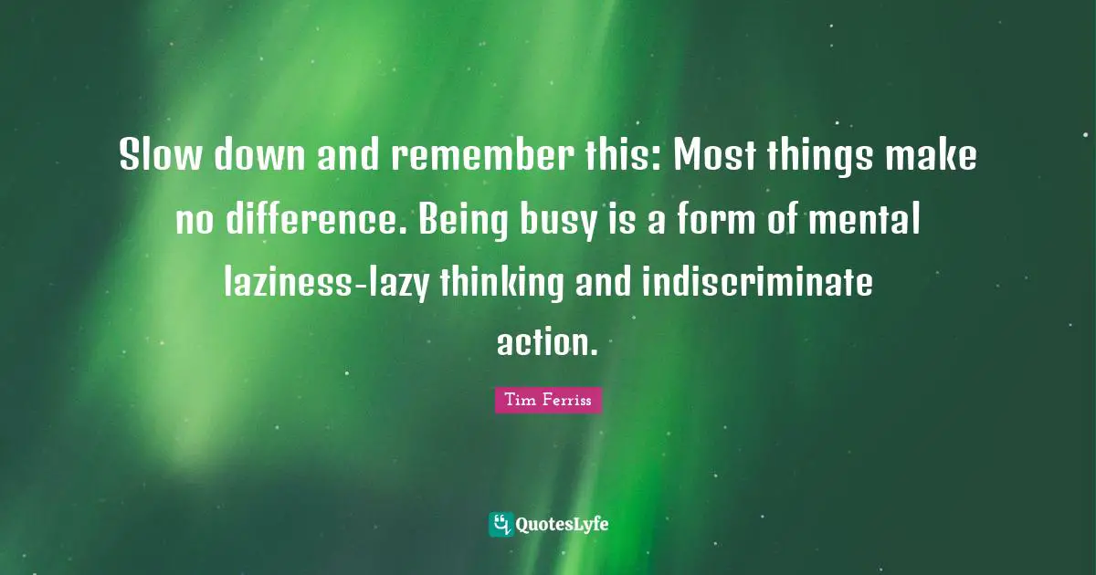 Tim Ferriss Quotes: "Slow down and remember this: Most things make no difference. Being busy is a form of mental laziness-lazy thinking and indiscriminate action."