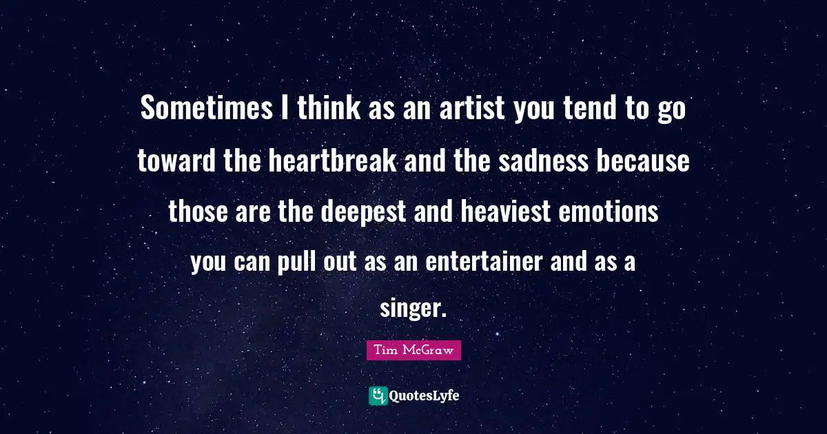 Sometimes I think as an artist you tend to go toward the heartbreak and the sadness because those are the deepest and heaviest emotions you can pull out as an entertainer and as a singer.