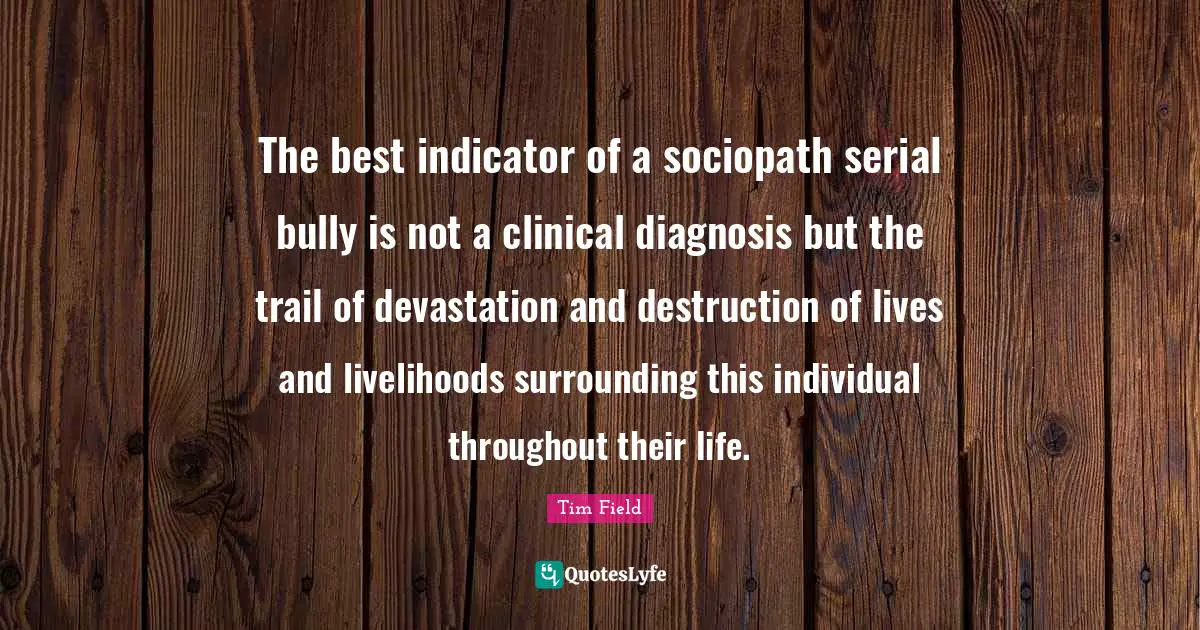 Devastation Quotes: "The best indicator of a sociopath serial bully is not a clinical diagnosis but the trail of devastation and destruction of lives and livelihoods surrounding this individual throughout their life."