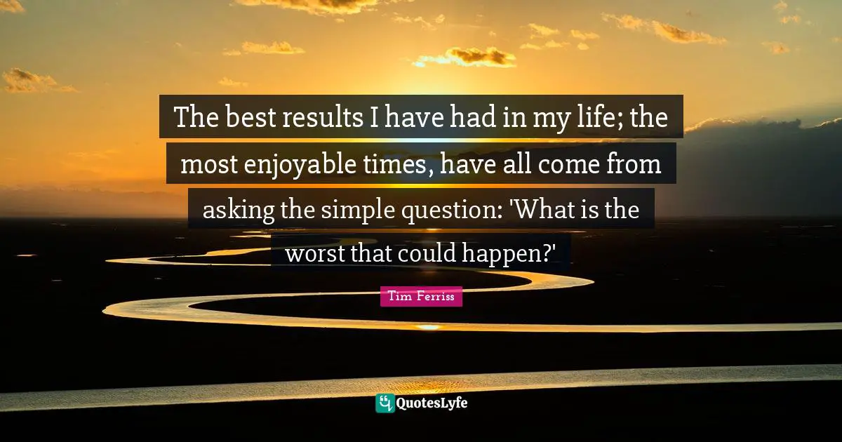 The best results I have had in my life; the most enjoyable times, have all come from asking the simple question: 'What is the worst that could happen?'