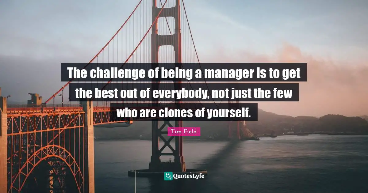 The challenge of being a manager is to get the best out of everybody, not just the few who are clones of yourself.