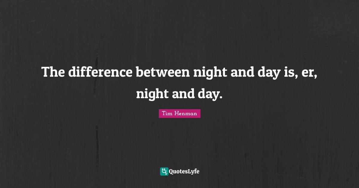 The difference between night and day is, er, night and day.