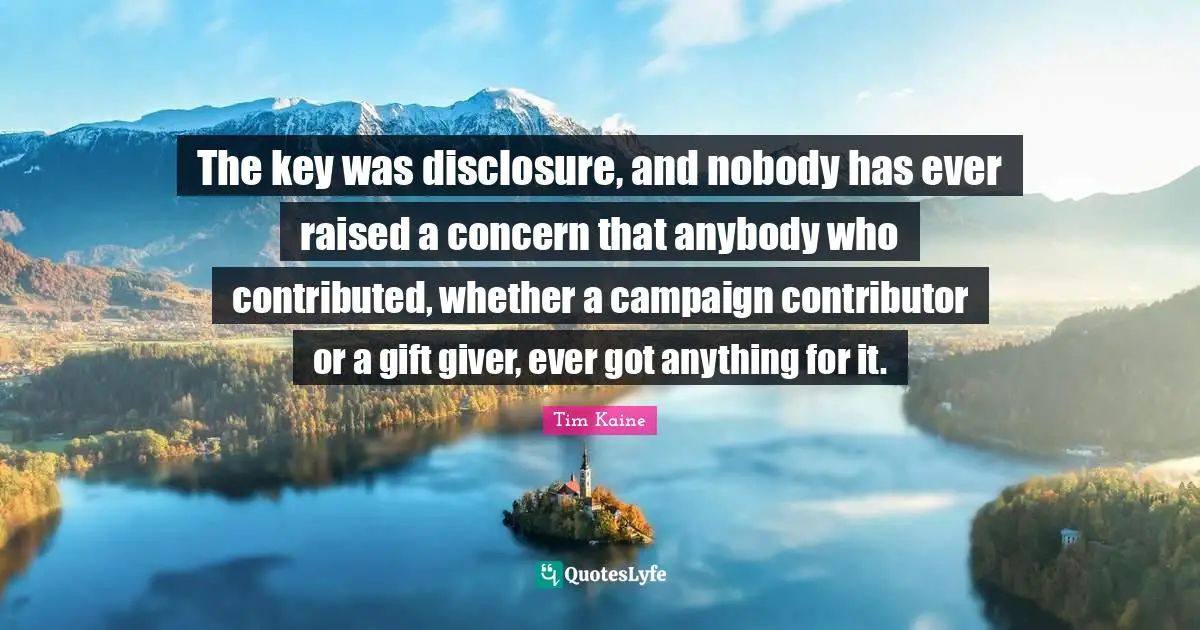 The key was disclosure, and nobody has ever raised a concern that anybody who contributed, whether a campaign contributor or a gift giver, ever got anything for it.